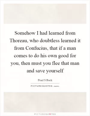 Somehow I had learned from Thoreau, who doubtless learned it from Confucius, that if a man comes to do his own good for you, then must you flee that man and save yourself Picture Quote #1