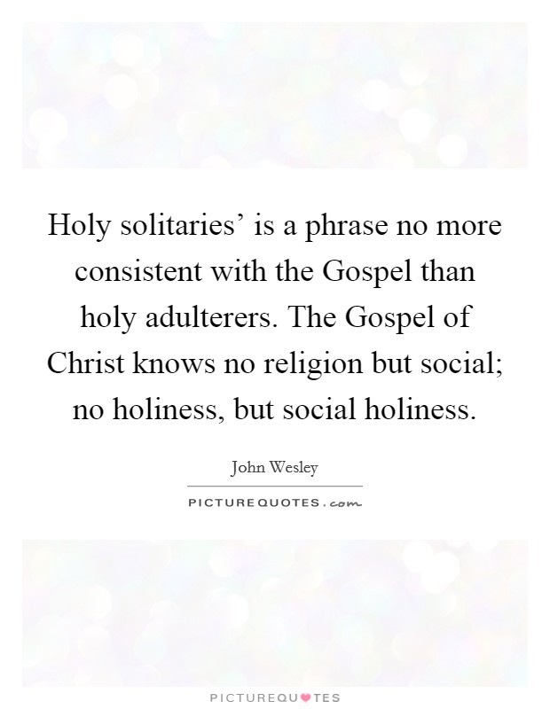 Holy solitaries' is a phrase no more consistent with the Gospel than holy adulterers. The Gospel of Christ knows no religion but social; no holiness, but social holiness Picture Quote #1