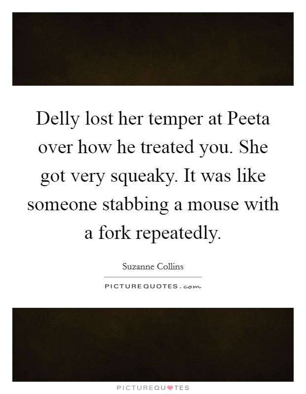 Delly lost her temper at Peeta over how he treated you. She got very squeaky. It was like someone stabbing a mouse with a fork repeatedly Picture Quote #1