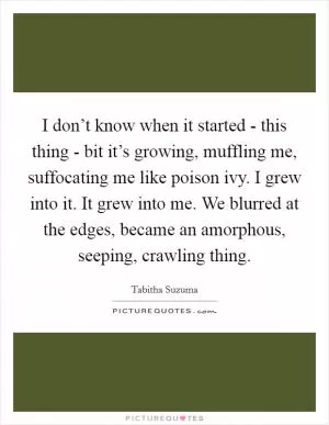 I don’t know when it started - this thing - bit it’s growing, muffling me, suffocating me like poison ivy. I grew into it. It grew into me. We blurred at the edges, became an amorphous, seeping, crawling thing Picture Quote #1