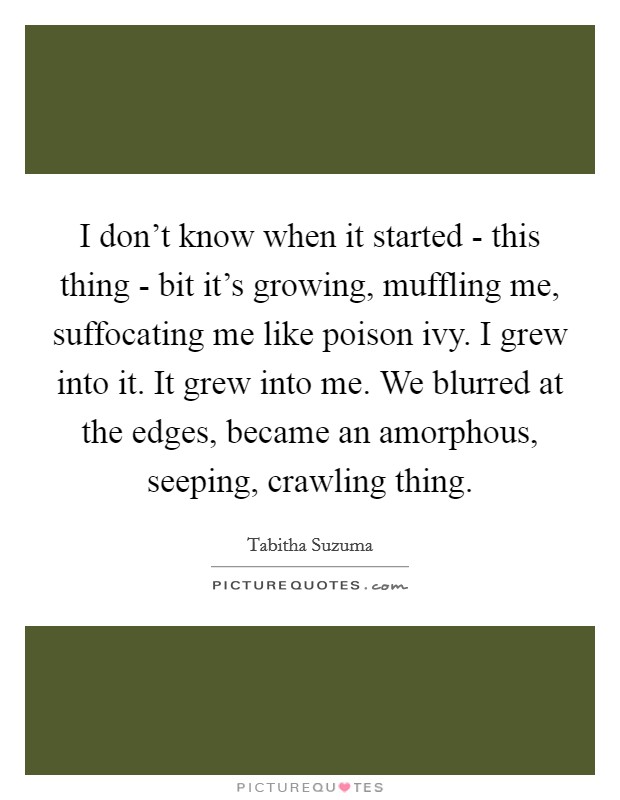 I don't know when it started - this thing - bit it's growing, muffling me, suffocating me like poison ivy. I grew into it. It grew into me. We blurred at the edges, became an amorphous, seeping, crawling thing Picture Quote #1