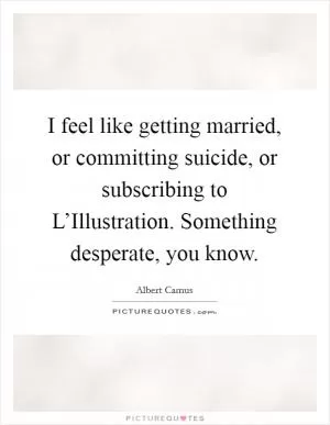 I feel like getting married, or committing suicide, or subscribing to L’Illustration. Something desperate, you know Picture Quote #1