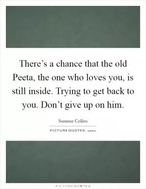 There’s a chance that the old Peeta, the one who loves you, is still inside. Trying to get back to you. Don’t give up on him Picture Quote #1
