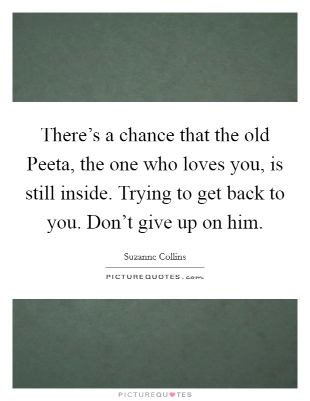 There's a chance that the old Peeta, the one who loves you, is still inside. Trying to get back to you. Don't give up on him Picture Quote #1