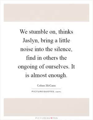 We stumble on, thinks Jaslyn, bring a little noise into the silence, find in others the ongoing of ourselves. It is almost enough Picture Quote #1