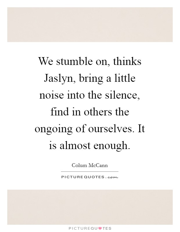 We stumble on, thinks Jaslyn, bring a little noise into the silence, find in others the ongoing of ourselves. It is almost enough Picture Quote #1