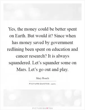 Yes, the money could be better spent on Earth. But would it? Since when has money saved by government redlining been spent on education and cancer research? It is always squandered. Let’s squander some on Mars. Let’s go out and play Picture Quote #1