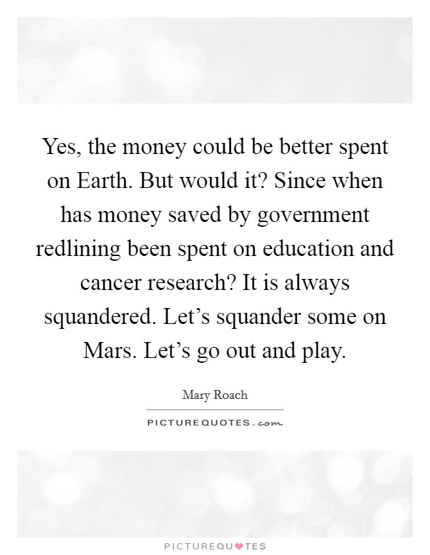 Yes, the money could be better spent on Earth. But would it? Since when has money saved by government redlining been spent on education and cancer research? It is always squandered. Let's squander some on Mars. Let's go out and play Picture Quote #1
