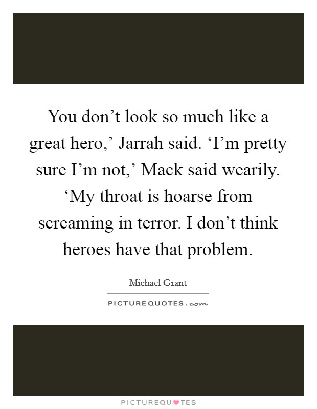 You don't look so much like a great hero,' Jarrah said. ‘I'm pretty sure I'm not,' Mack said wearily. ‘My throat is hoarse from screaming in terror. I don't think heroes have that problem Picture Quote #1