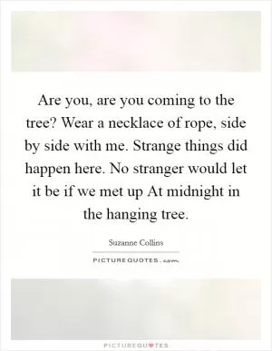 Are you, are you coming to the tree? Wear a necklace of rope, side by side with me. Strange things did happen here. No stranger would let it be if we met up At midnight in the hanging tree Picture Quote #1