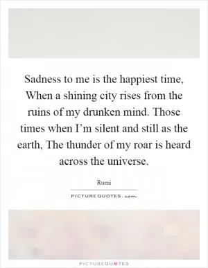 Sadness to me is the happiest time, When a shining city rises from the ruins of my drunken mind. Those times when I’m silent and still as the earth, The thunder of my roar is heard across the universe Picture Quote #1