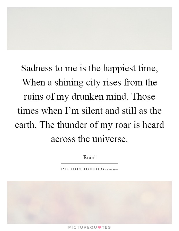 Sadness to me is the happiest time, When a shining city rises from the ruins of my drunken mind. Those times when I'm silent and still as the earth, The thunder of my roar is heard across the universe Picture Quote #1