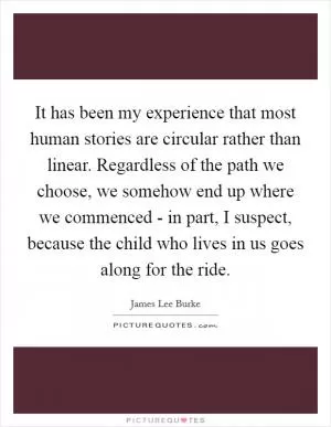 It has been my experience that most human stories are circular rather than linear. Regardless of the path we choose, we somehow end up where we commenced - in part, I suspect, because the child who lives in us goes along for the ride Picture Quote #1