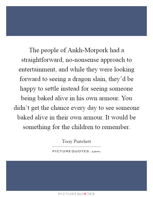 The people of Ankh-Morpork had a straightforward, no-nonsense approach to entertainment, and while they were looking forward to seeing a dragon slain, they'd be happy to settle instead for seeing someone being baked alive in his own armour. You didn't get the chance every day to see someone baked alive in their own armour. It would be something for the children to remember Picture Quote #1
