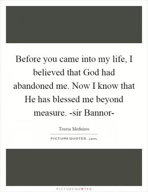 Before you came into my life, I believed that God had abandoned me. Now I know that He has blessed me beyond measure. -sir Bannor- Picture Quote #1