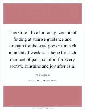 Therefore I live for today- certain of finding at sunrise guidance and strength for the way. power for each moment of weakness, hope for each moment of pain, comfort for every sorrow, sunshine and joy after rain! Picture Quote #1