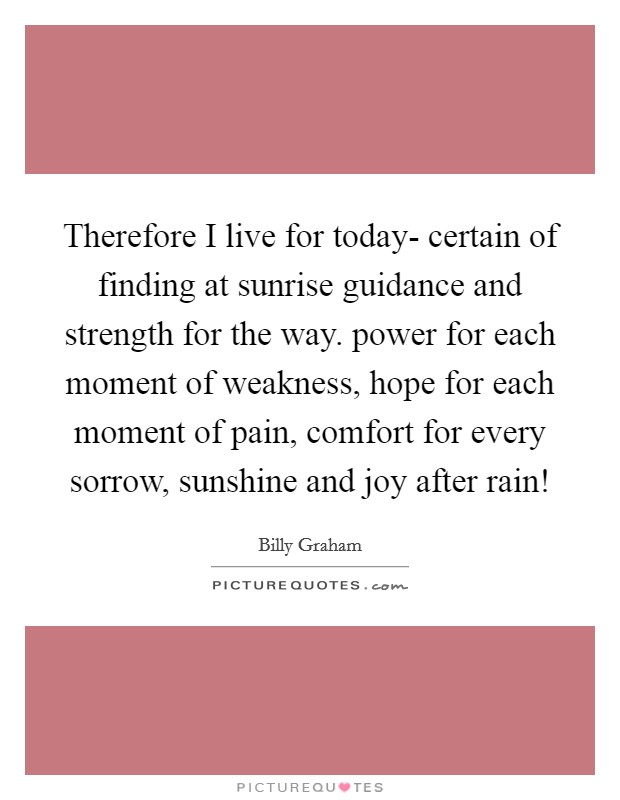 Therefore I live for today- certain of finding at sunrise guidance and strength for the way. power for each moment of weakness, hope for each moment of pain, comfort for every sorrow, sunshine and joy after rain! Picture Quote #1