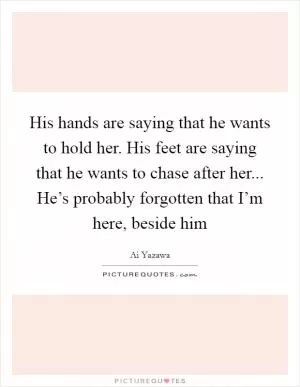 His hands are saying that he wants to hold her. His feet are saying that he wants to chase after her... He’s probably forgotten that I’m here, beside him Picture Quote #1