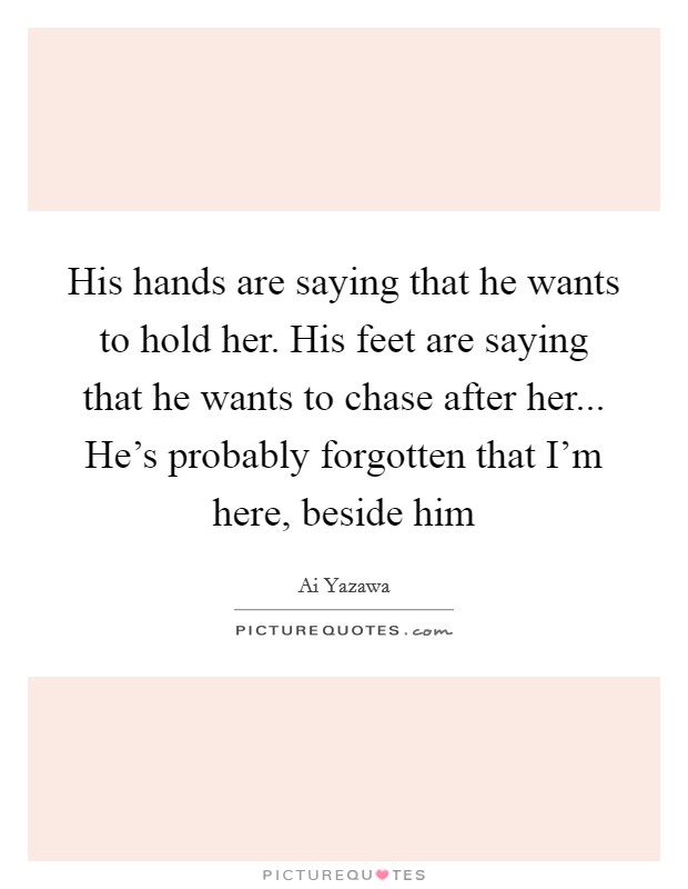 His hands are saying that he wants to hold her. His feet are saying that he wants to chase after her... He's probably forgotten that I'm here, beside him Picture Quote #1