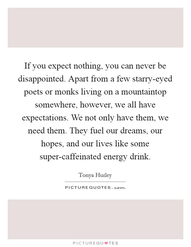 If you expect nothing, you can never be disappointed. Apart from a few starry-eyed poets or monks living on a mountaintop somewhere, however, we all have expectations. We not only have them, we need them. They fuel our dreams, our hopes, and our lives like some super-caffeinated energy drink Picture Quote #1