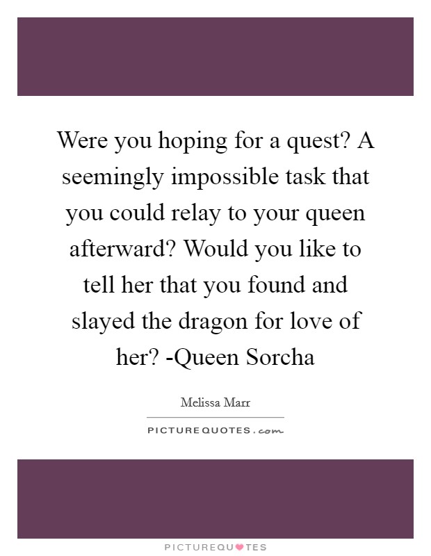 Were you hoping for a quest? A seemingly impossible task that you could relay to your queen afterward? Would you like to tell her that you found and slayed the dragon for love of her? -Queen Sorcha Picture Quote #1