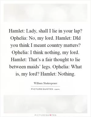 Hamlet: Lady, shall I lie in your lap? Ophelia: No, my lord. Hamlet: DId you think I meant country matters? Ophelia: I think nothing, my lord. Hamlet: That’s a fair thought to lie between maids’ legs. Ophelia: What is, my lord? Hamlet: Nothing Picture Quote #1