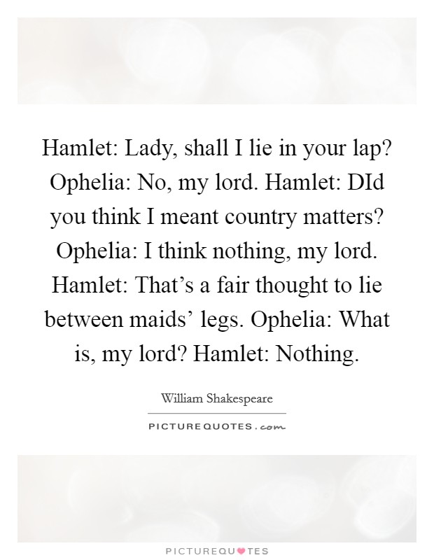 Hamlet: Lady, shall I lie in your lap? Ophelia: No, my lord. Hamlet: DId you think I meant country matters? Ophelia: I think nothing, my lord. Hamlet: That's a fair thought to lie between maids' legs. Ophelia: What is, my lord? Hamlet: Nothing Picture Quote #1