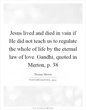 Jesus lived and died in vain if He did not teach us to regulate the whole of life by the eternal law of love. Gandhi, quoted in Merton, p. 38 Picture Quote #1