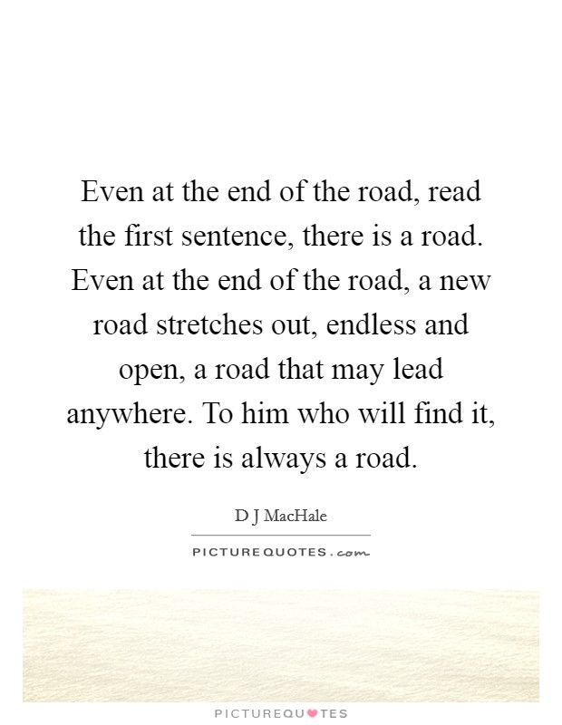 Even at the end of the road, read the first sentence, there is a road. Even at the end of the road, a new road stretches out, endless and open, a road that may lead anywhere. To him who will find it, there is always a road Picture Quote #1