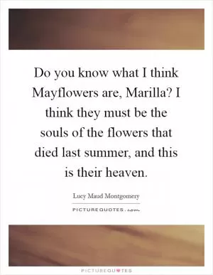 Do you know what I think Mayflowers are, Marilla? I think they must be the souls of the flowers that died last summer, and this is their heaven Picture Quote #1