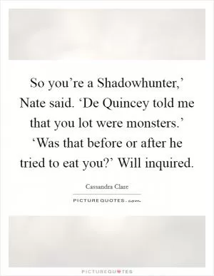 So you’re a Shadowhunter,’ Nate said. ‘De Quincey told me that you lot were monsters.’ ‘Was that before or after he tried to eat you?’ Will inquired Picture Quote #1