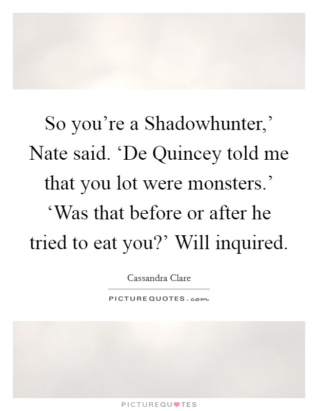 So you're a Shadowhunter,' Nate said. ‘De Quincey told me that you lot were monsters.' ‘Was that before or after he tried to eat you?' Will inquired Picture Quote #1