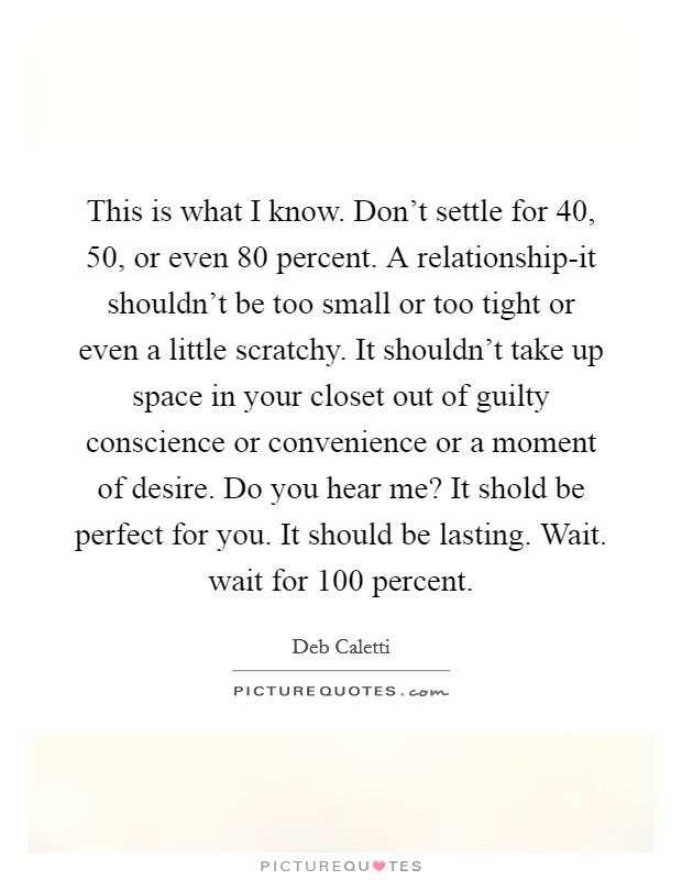 This is what I know. Don't settle for 40, 50, or even 80 percent. A relationship-it shouldn't be too small or too tight or even a little scratchy. It shouldn't take up space in your closet out of guilty conscience or convenience or a moment of desire. Do you hear me? It shold be perfect for you. It should be lasting. Wait. wait for 100 percent Picture Quote #1