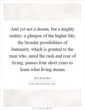 And yet not a dream, but a mighty reality- a glimpse of the higher life, the broader possibilities of humanity, which is granted to the man who, amid the rush and roar of living, pauses four short years to learn what living means Picture Quote #1