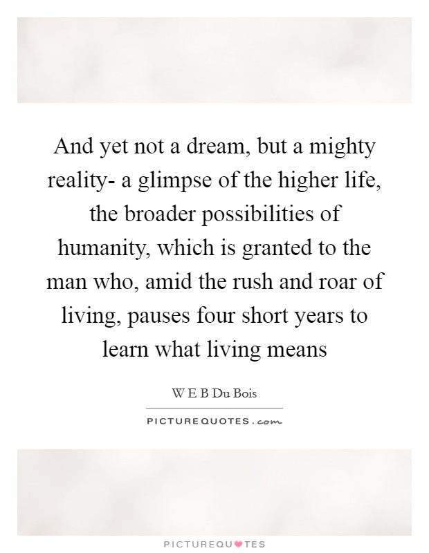 And yet not a dream, but a mighty reality- a glimpse of the higher life, the broader possibilities of humanity, which is granted to the man who, amid the rush and roar of living, pauses four short years to learn what living means Picture Quote #1