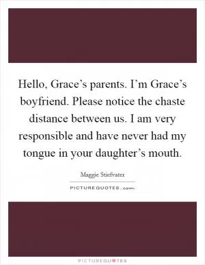 Hello, Grace’s parents. I’m Grace’s boyfriend. Please notice the chaste distance between us. I am very responsible and have never had my tongue in your daughter’s mouth Picture Quote #1