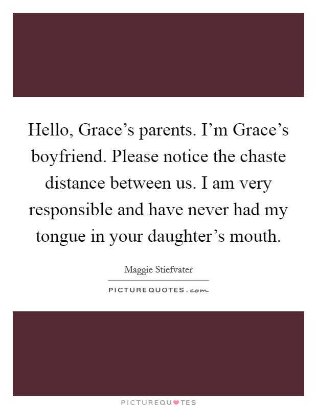 Hello, Grace's parents. I'm Grace's boyfriend. Please notice the chaste distance between us. I am very responsible and have never had my tongue in your daughter's mouth Picture Quote #1