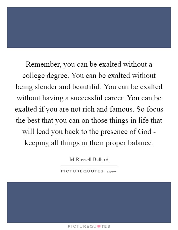 Remember, you can be exalted without a college degree. You can be exalted without being slender and beautiful. You can be exalted without having a successful career. You can be exalted if you are not rich and famous. So focus the best that you can on those things in life that will lead you back to the presence of God - keeping all things in their proper balance Picture Quote #1
