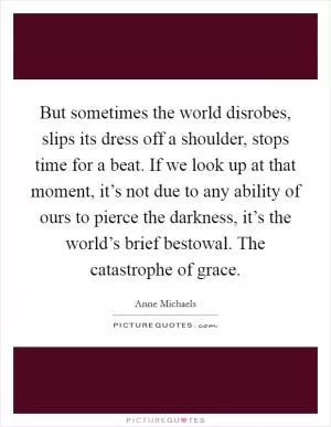 But sometimes the world disrobes, slips its dress off a shoulder, stops time for a beat. If we look up at that moment, it’s not due to any ability of ours to pierce the darkness, it’s the world’s brief bestowal. The catastrophe of grace Picture Quote #1