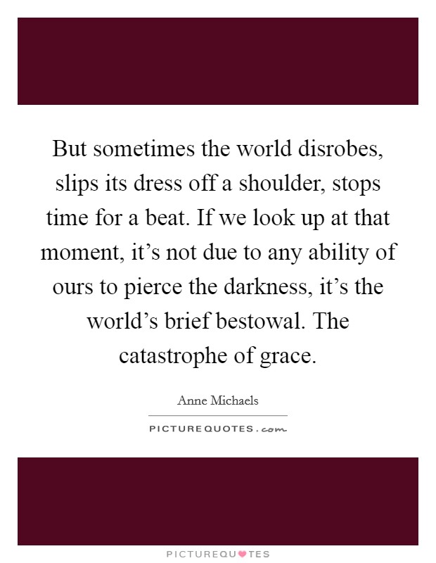 But sometimes the world disrobes, slips its dress off a shoulder, stops time for a beat. If we look up at that moment, it's not due to any ability of ours to pierce the darkness, it's the world's brief bestowal. The catastrophe of grace Picture Quote #1