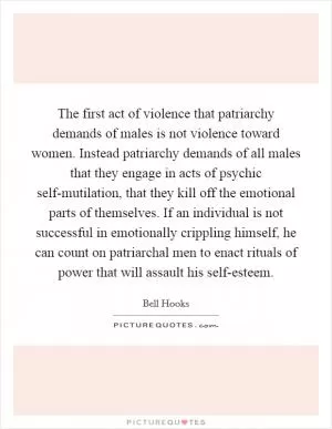 The first act of violence that patriarchy demands of males is not violence toward women. Instead patriarchy demands of all males that they engage in acts of psychic self-mutilation, that they kill off the emotional parts of themselves. If an individual is not successful in emotionally crippling himself, he can count on patriarchal men to enact rituals of power that will assault his self-esteem Picture Quote #1