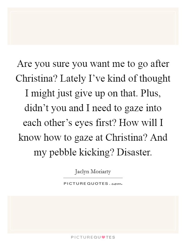 Are you sure you want me to go after Christina? Lately I've kind of thought I might just give up on that. Plus, didn't you and I need to gaze into each other's eyes first? How will I know how to gaze at Christina? And my pebble kicking? Disaster Picture Quote #1