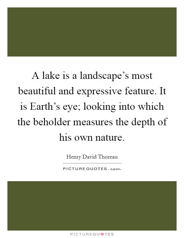 A lake is a landscape's most beautiful and expressive feature. It is Earth's eye; looking into which the beholder measures the depth of his own nature Picture Quote #1