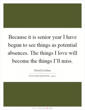 Because it is senior year I have begun to see things as potential absences. The things I love will become the things I’ll miss Picture Quote #1