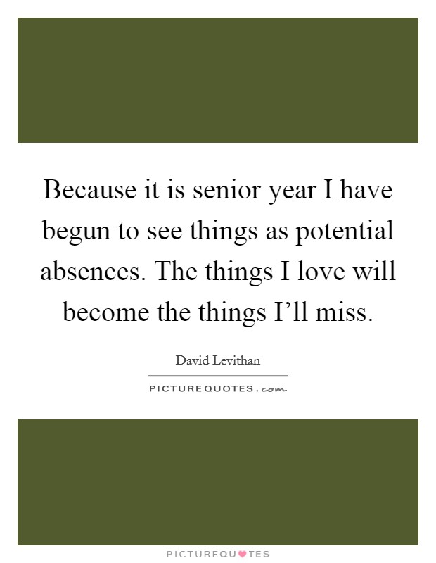 Because it is senior year I have begun to see things as potential absences. The things I love will become the things I'll miss Picture Quote #1