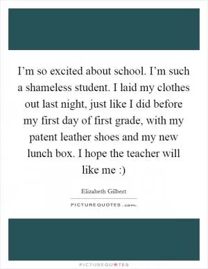I’m so excited about school. I’m such a shameless student. I laid my clothes out last night, just like I did before my first day of first grade, with my patent leather shoes and my new lunch box. I hope the teacher will like me :) Picture Quote #1
