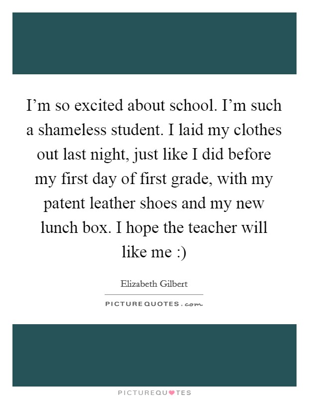 I'm so excited about school. I'm such a shameless student. I laid my clothes out last night, just like I did before my first day of first grade, with my patent leather shoes and my new lunch box. I hope the teacher will like me :) Picture Quote #1
