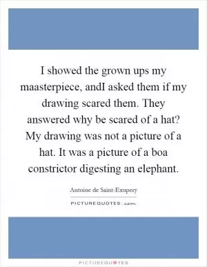 I showed the grown ups my maasterpiece, andI asked them if my drawing scared them. They answered why be scared of a hat? My drawing was not a picture of a hat. It was a picture of a boa constrictor digesting an elephant Picture Quote #1