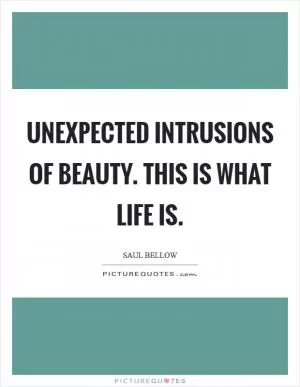 Unexpected intrusions of beauty. This is what life is Picture Quote #1