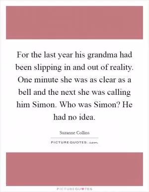 For the last year his grandma had been slipping in and out of reality. One minute she was as clear as a bell and the next she was calling him Simon. Who was Simon? He had no idea Picture Quote #1